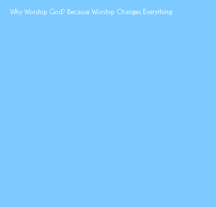 Why Worship God? Because Worship Changes Everything